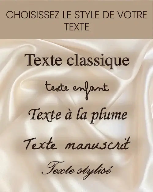 Choisissez le style de votre texte : classique, enfant, à la plume, manuscrit, stylisé sur fond satin.